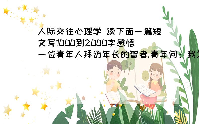 人际交往心理学 读下面一篇短文写1000到2000字感悟一位青年人拜访年长的智者.青年问：我怎样才能成为一个自己愉快、也能使别人快乐的人呢?智者说：“我送你四句话,第一句是：把自己当