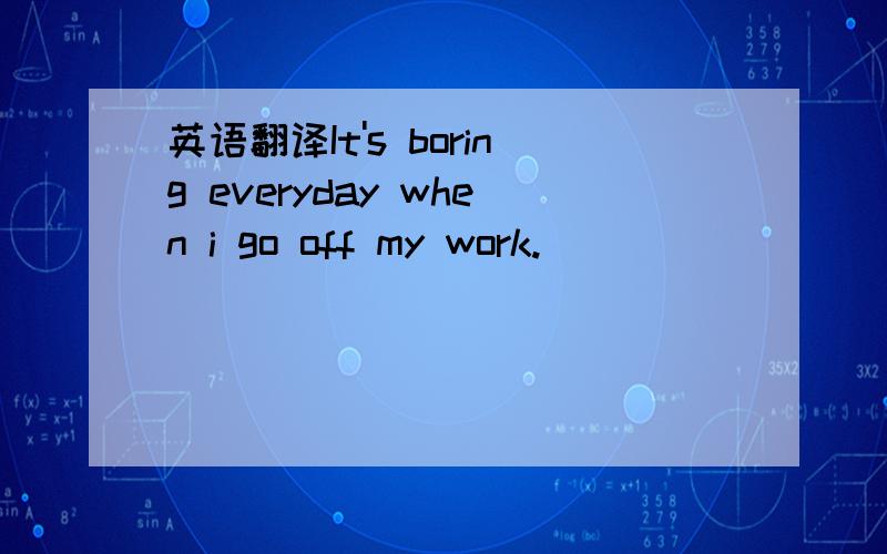 英语翻译It's boring everyday when i go off my work.