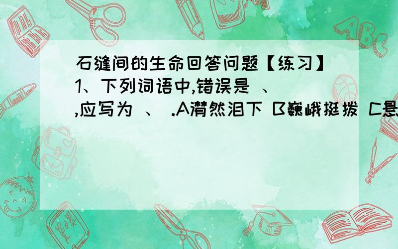 石缝间的生命回答问题【练习】1、下列词语中,错误是 、 ,应写为 、 .A潸然泪下 B巍峨挺拨 C悬崖断壁 D高山俊岭2、“它们面对着的现实该是多么的严峻”中的“严峻”表现在哪里?3、石缝间