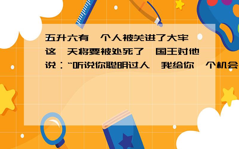 五升六有一个人被关进了大牢,这一天将要被处死了,国王对他说：“听说你聪明过人,我给你一个机会,这个大牢有两个门,一个是生门,一个是死门,分别由两个人把守,这两个人一个总说真话,个