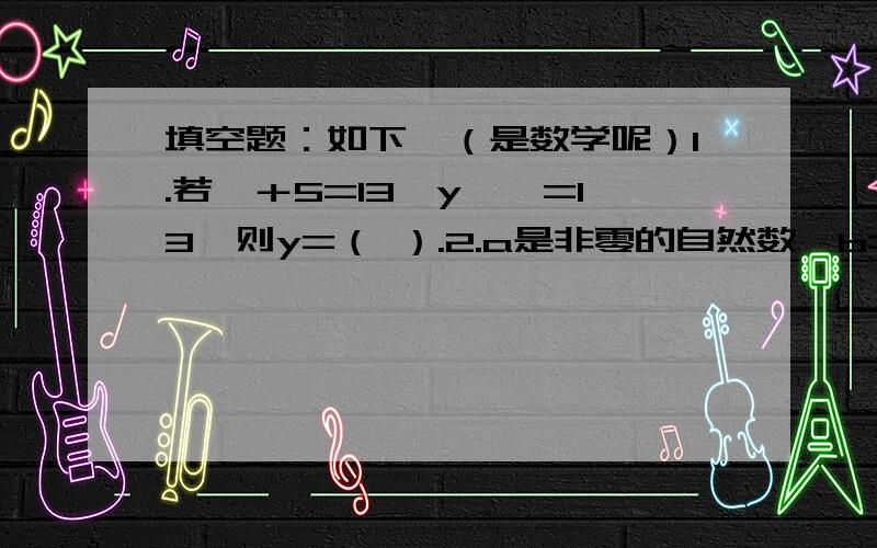 填空题：如下,（是数学呢）1.若×＋5=13,y—×=13,则y=（ ）.2.a是非零的自然数,b=a+1,a与b的最大公因数是（ ）,最小公倍数是（ ）.3.最大的分数单位是（ ）.4.平面图上数对（×+7,8—y)表示的点的