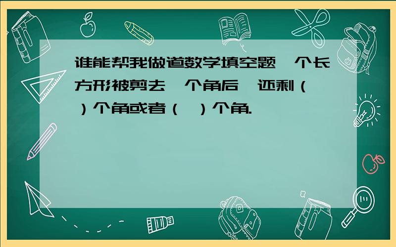 谁能帮我做道数学填空题一个长方形被剪去一个角后,还剩（ ）个角或者（ ）个角.