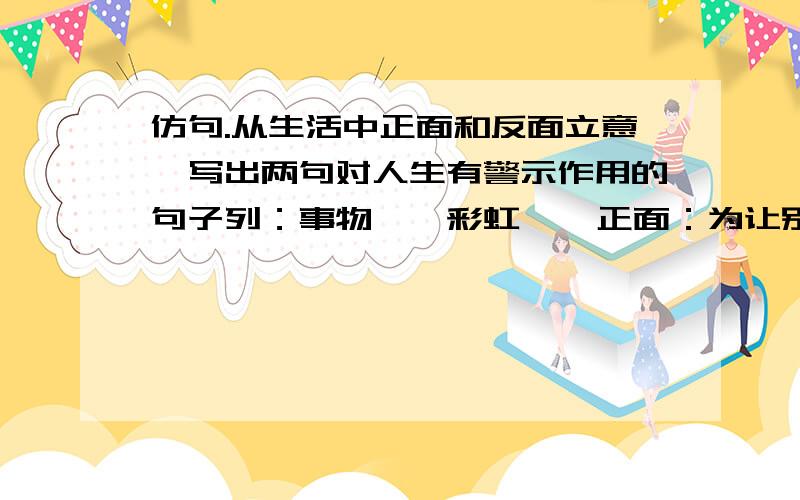 仿句.从生活中正面和反面立意,写出两句对人生有警示作用的句子列：事物——彩虹    正面：为让别人赏心悦目,献上自己七彩的人生.    反面：只务虚而不务实,决定了它只能昙花一现.