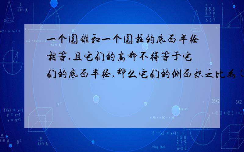 一个圆锥和一个圆柱的底面半径相等,且它们的高都不得等于它们的底面半径,那么它们的侧面积之比为( )