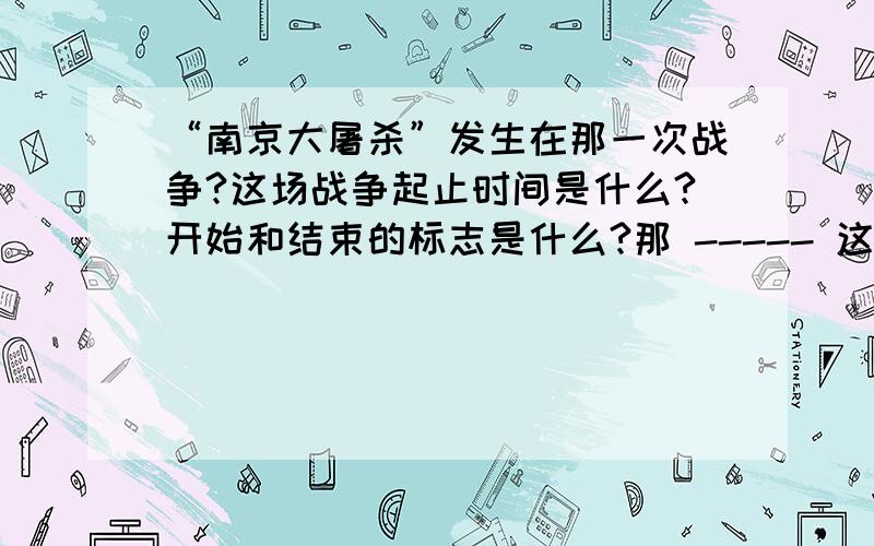 “南京大屠杀”发生在那一次战争?这场战争起止时间是什么?开始和结束的标志是什么?那 ----- 这场战争起止时间是什么?开始和结束的标志是什么?