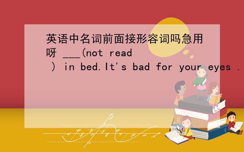 英语中名词前面接形容词吗急用呀 ___(not read ) in bed.It's bad for your eyes .I have a lot of things ___(do)Please ___me to her room Alet Bbring C have D take选哪个