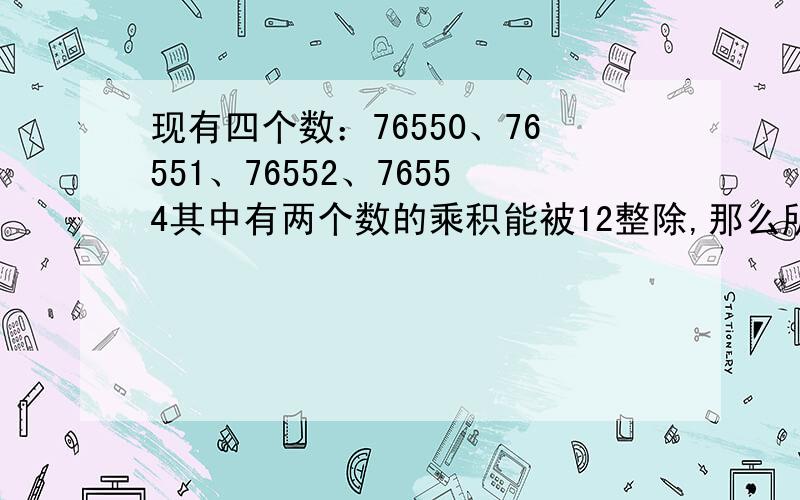 现有四个数：76550、76551、76552、76554其中有两个数的乘积能被12整除,那么所有这样的两个数有哪几组?