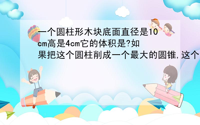 一个圆柱形木块底面直径是10cm高是4cm它的体积是?如果把这个圆柱削成一个最大的圆锥,这个圆锥的体积是圆柱的?2012年小学数学毕业生学考前必备,升学达标卷2上的,请各位大侠多多指教,小女