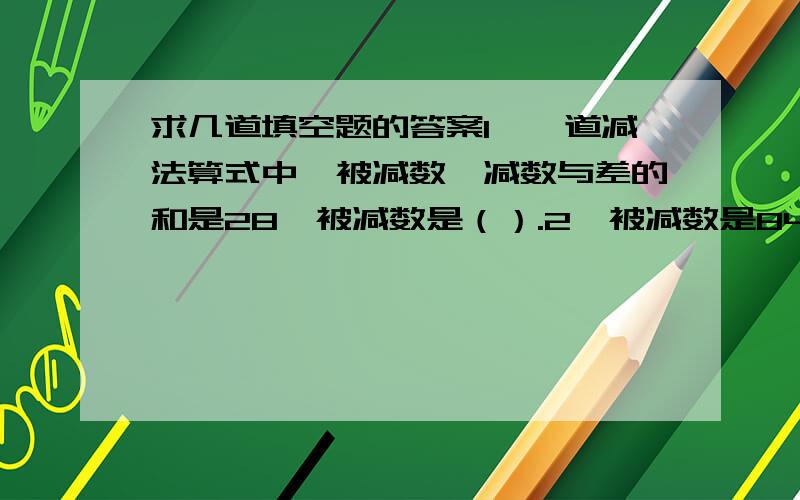 求几道填空题的答案1、一道减法算式中,被减数、减数与差的和是28,被减数是（）.2、被减数是84,减数与差的比是3：4,减数是（）.3、一个两位小数,他的小数部分是整数部分的四分之一,这个