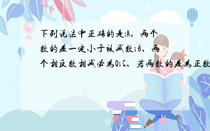 下列说法中正确的是：A、两个数的差一定小于被减数；B、两个相反数相减必为0；C、若两数的差为正数,则此两数都是正数；D、若两数的差为0,则这两数必相等.