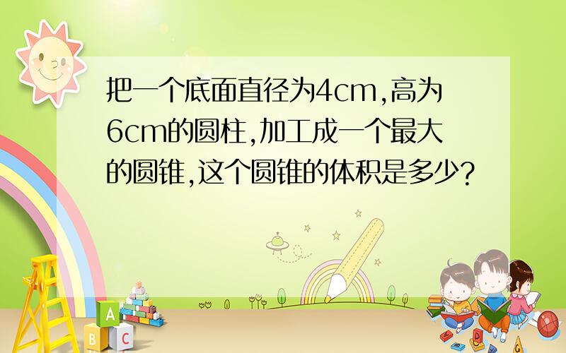 把一个底面直径为4cm,高为6cm的圆柱,加工成一个最大的圆锥,这个圆锥的体积是多少?