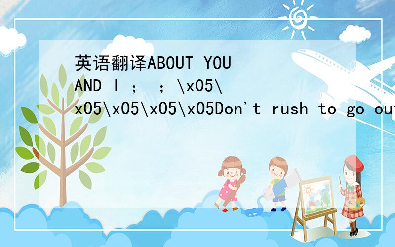 英语翻译ABOUT YOU AND I ； ；\x05\x05\x05\x05\x05Don't rush to go out；don't rush to rule out；that which was yesterday；a beat in a great body；a hand holding a paintbrush；it looks like a big painting；About you and I；one can write th