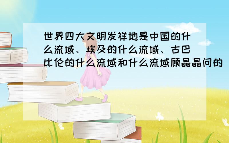 世界四大文明发祥地是中国的什么流域、埃及的什么流域、古巴比伦的什么流域和什么流域顾晶晶问的