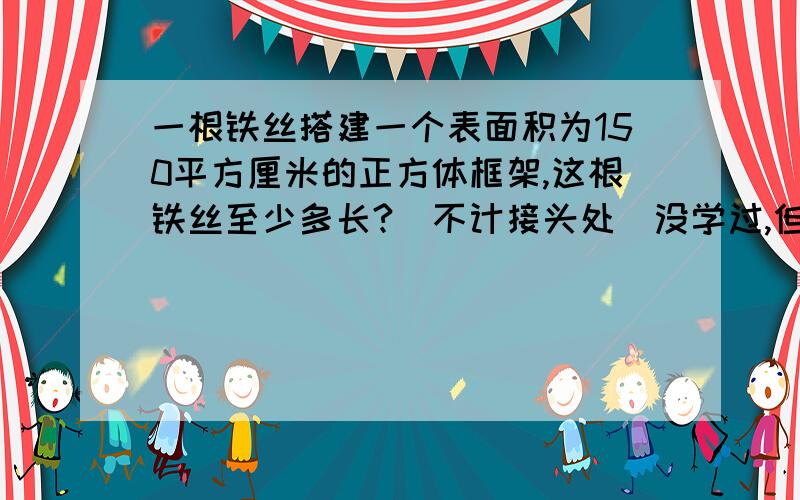 一根铁丝搭建一个表面积为150平方厘米的正方体框架,这根铁丝至少多长?(不计接头处)没学过,但是要有过程,问题正确的话会追加分的