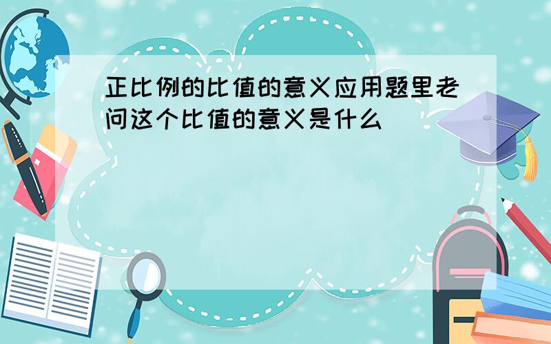 正比例的比值的意义应用题里老问这个比值的意义是什么