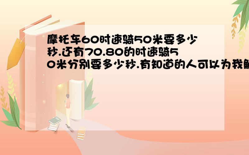 摩托车60时速骑50米要多少秒.还有70.80的时速骑50米分别要多少秒.有知道的人可以为我解答下吗.