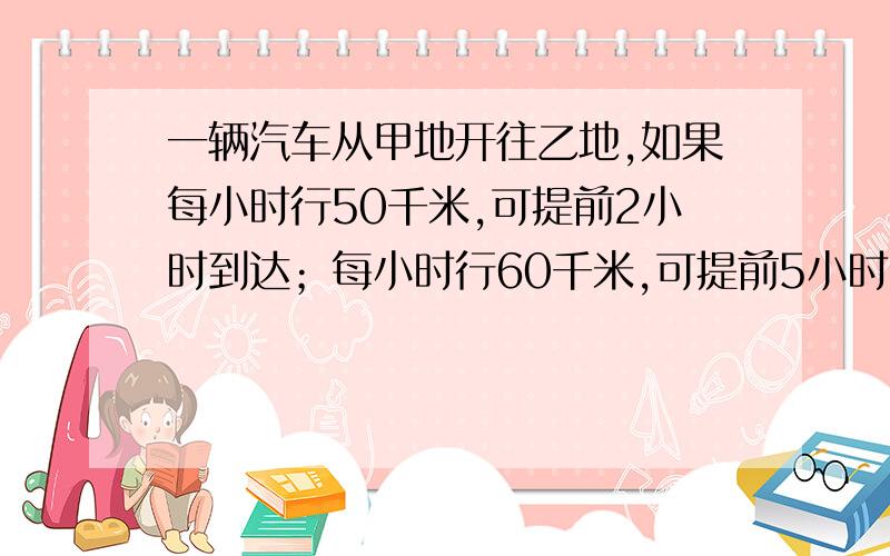 一辆汽车从甲地开往乙地,如果每小时行50千米,可提前2小时到达；每小时行60千米,可提前5小时到达求甲乙两地之间路程