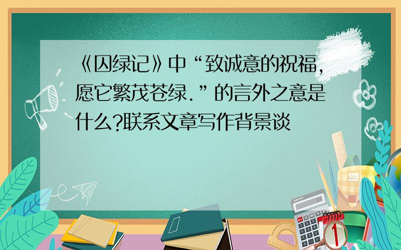 《囚绿记》中“致诚意的祝福,愿它繁茂苍绿.”的言外之意是什么?联系文章写作背景谈