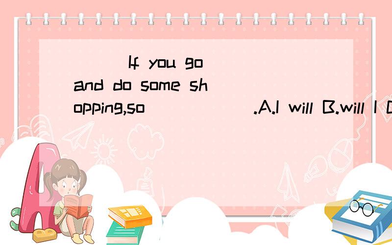 ( ) If you go and do some shopping,so＿＿＿＿＿＿.A.I will B.will I C.do I D.I do选什么?为什么?