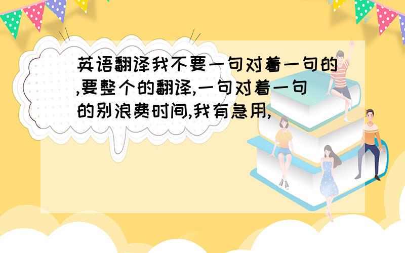 英语翻译我不要一句对着一句的,要整个的翻译,一句对着一句的别浪费时间,我有急用,