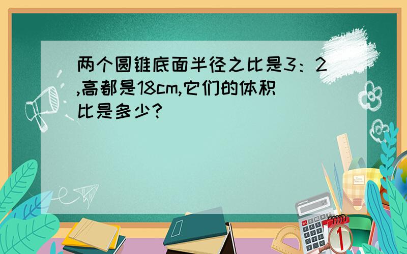 两个圆锥底面半径之比是3：2,高都是18cm,它们的体积比是多少?