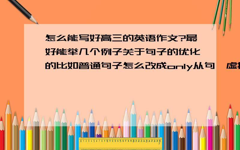 怎么能写好高三的英语作文?最好能举几个例子关于句子的优化的比如普通句子怎么改成only从句,虚拟语气,强调句,非谓语等等有重赏!