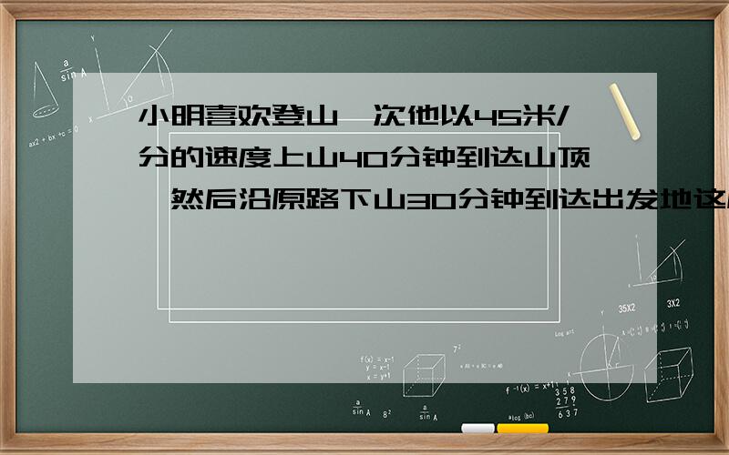 小明喜欢登山一次他以45米/分的速度上山40分钟到达山顶,然后沿原路下山30分钟到达出发地这座山高多少米?小明喜欢登山,一次他以45米/分的速度上山,40分钟到达山顶,然后沿原路下山30分钟到