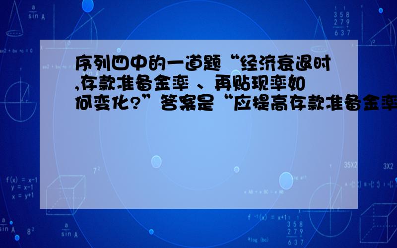 序列四中的一道题“经济衰退时,存款准备金率 、再贴现率如何变化?”答案是“应提高存款准备金率,降低再贴现率”