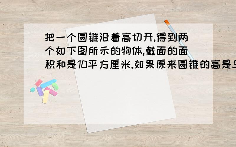 把一个圆锥沿着高切开,得到两个如下图所示的物体,截面的面积和是10平方厘米.如果原来圆锥的高是5厘米,那么它的底面积是多少平方厘米?