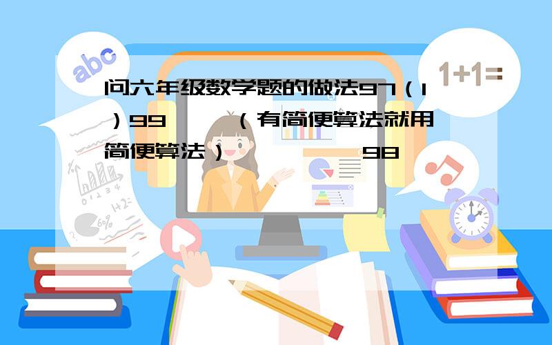 问六年级数学题的做法97（1）99× —（有简便算法就用简便算法）          98                                      5（2）甲乙两数的比是3：4,乙数减甲数得 —,求乙数.（一定要有做法,好的我一定会追加