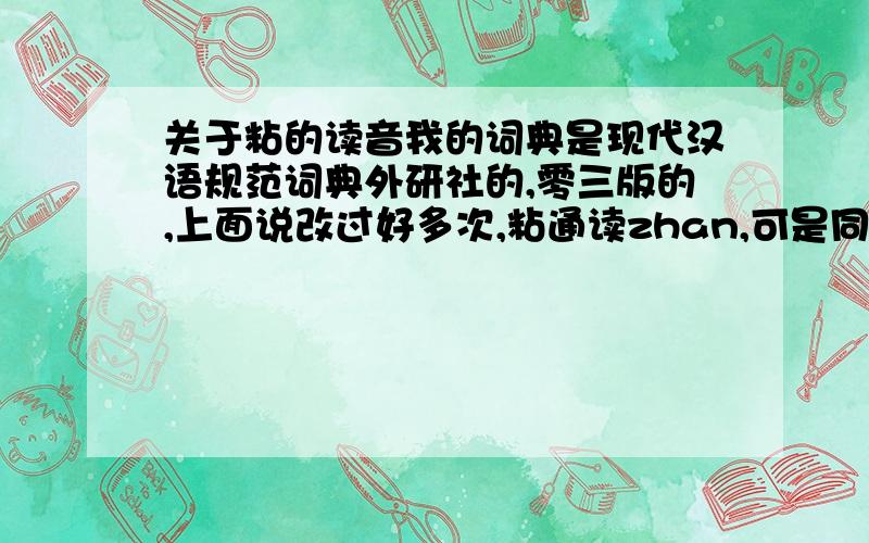 关于粘的读音我的词典是现代汉语规范词典外研社的,零三版的,上面说改过好多次,粘通读zhan,可是同学的词典说通黏时都nian,老师也说,是词典太旧了,又改了吗,可他们的词典是零四年的