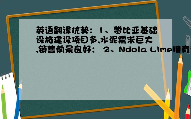 英语翻译优势：1、赞比亚基础设施建设项目多,水泥需求巨大,销售前景良好； 2、Ndola Lime拥有石灰石矿山等生产原料资源； 3、相比其他竞争对手,建设投资相对较低； 4、先进的新型干法水