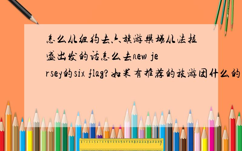 怎么从纽约去六旗游乐场从法拉盛出发的话怎么去new jersey的six flag?如果有推荐的旅游团什么的话最好,没有的话能不能把过去的的地铁或巴士都解释一下,就两个人一起去~大家帮帮忙啦~!