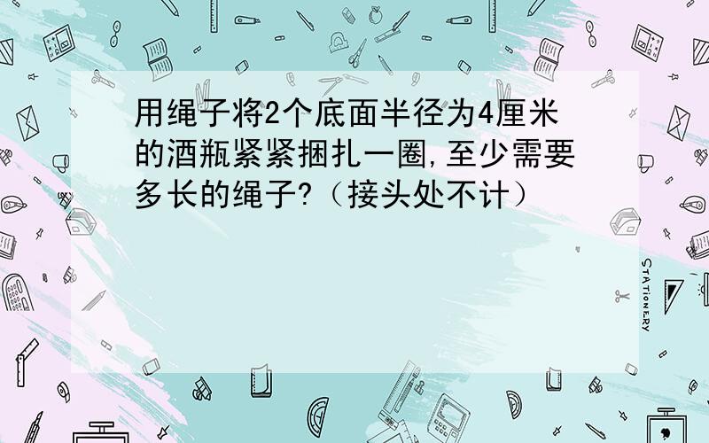 用绳子将2个底面半径为4厘米的酒瓶紧紧捆扎一圈,至少需要多长的绳子?（接头处不计）