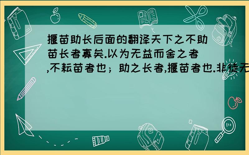 揠苗助长后面的翻译天下之不助苗长者寡矣.以为无益而舍之者,不耘苗者也；助之长者,揠苗者也.非徒无益,而又害之.          这一句帮翻译下`谢谢`