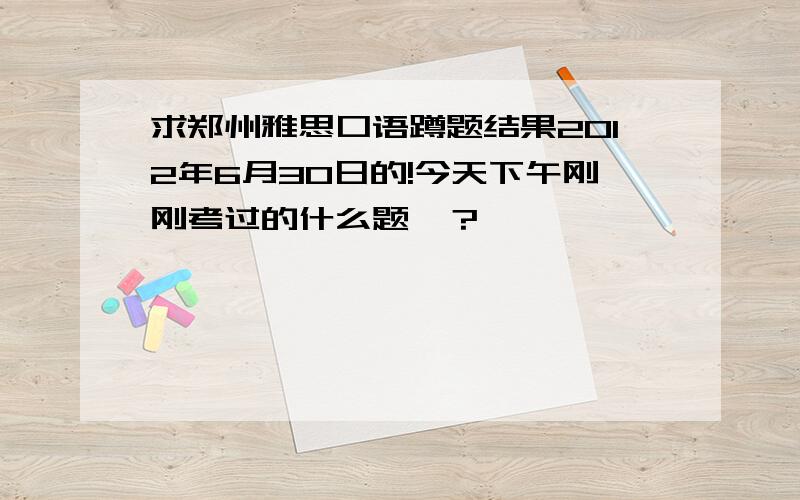 求郑州雅思口语蹲题结果2012年6月30日的!今天下午刚刚考过的什么题》？