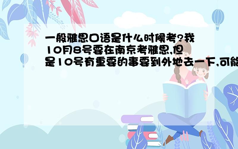 一般雅思口语是什么时候考?我10月8号要在南京考雅思,但是10号有重要的事要到外地去一下,可能9号晚上就得出发,不知道口语什么时间考,一般都是在当天下午或是第二天的上午吧,有没有可能