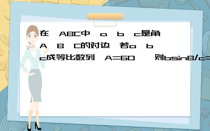 在△ABC中,a,b,c是角A,B,C的对边,若a,b,c成等比数列,A=60°,则bsinB/c=