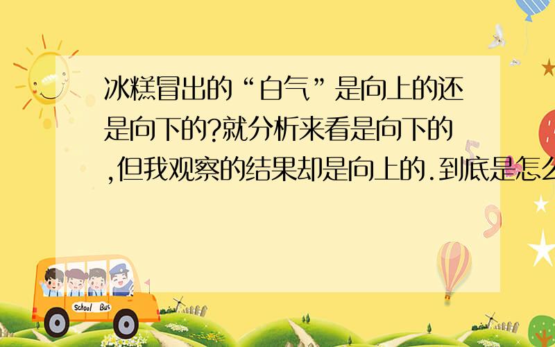 冰糕冒出的“白气”是向上的还是向下的?就分析来看是向下的,但我观察的结果却是向上的.到底是怎么回事?