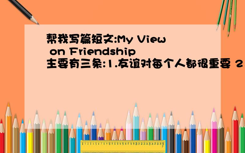 帮我写篇短文:My View on Friendship主要有三条:1.友谊对每个人都很重要 2．有人认为友谊是...3．我认为友谊是...在80个词以上.