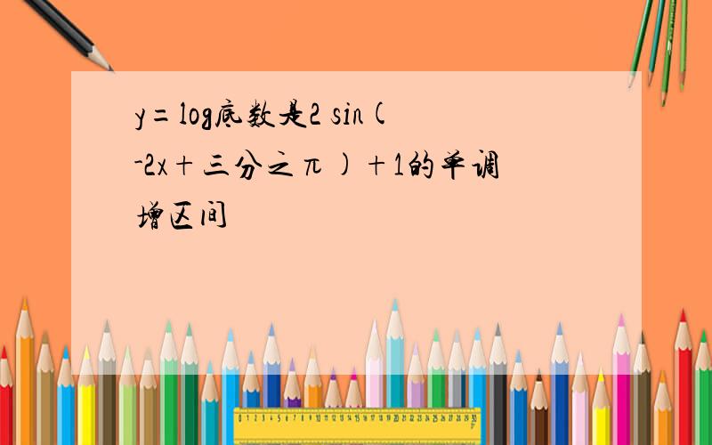 y=log底数是2 sin(-2x+三分之π)+1的单调增区间