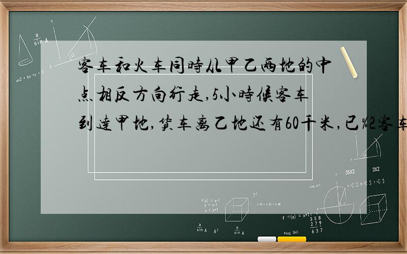 客车和火车同时从甲乙两地的中点相反方向行走,5小时候客车到达甲地,货车离乙地还有60千米,已%2客车和火车同时从甲乙两地的中点相反方向行走,5小时候客车到达甲地,货车离乙地还有60千米