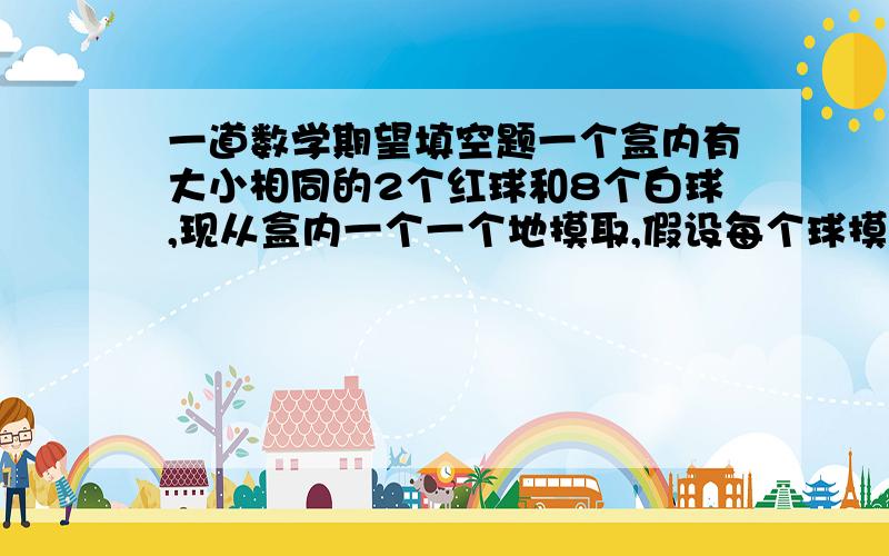 一道数学期望填空题一个盒内有大小相同的2个红球和8个白球,现从盒内一个一个地摸取,假设每个球摸到的可能性都相同,若每次摸出后都不放回,当拿到白球后停止摸取,则摸取次数的数学期望