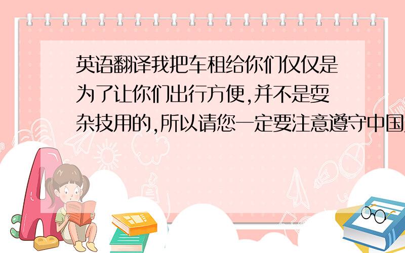 英语翻译我把车租给你们仅仅是为了让你们出行方便,并不是耍杂技用的,所以请您一定要注意遵守中国人民共和国交通规则,正常行驶速度不要过快,不能左右摇摆,注意安全,车辆出门之前一切