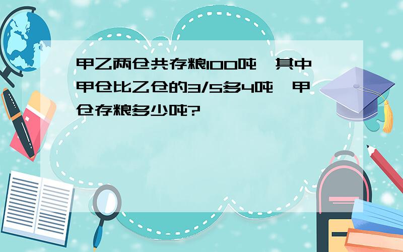 甲乙两仓共存粮100吨,其中甲仓比乙仓的3/5多4吨,甲仓存粮多少吨?