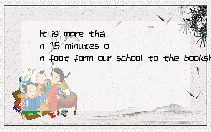 It is more than 15 minutes on foot form our school to the bookshop.(同义句)It ___ _____ 15 minutes ____ ______ form our school to the bookshop.