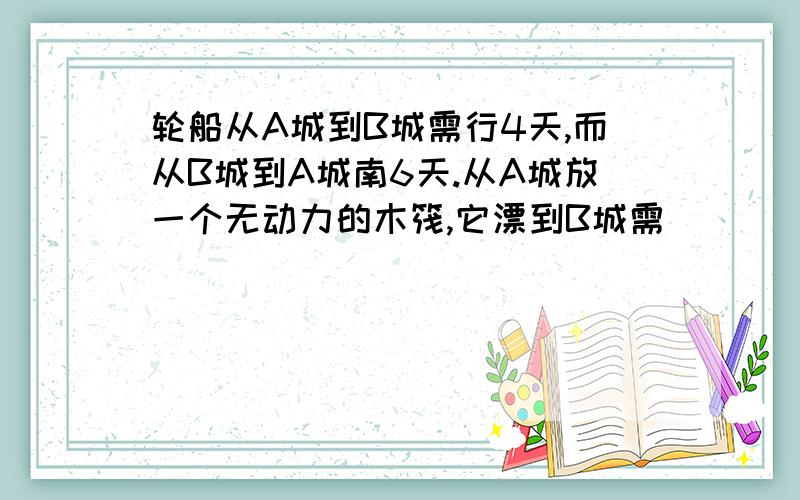 轮船从A城到B城需行4天,而从B城到A城南6天.从A城放一个无动力的木筏,它漂到B城需