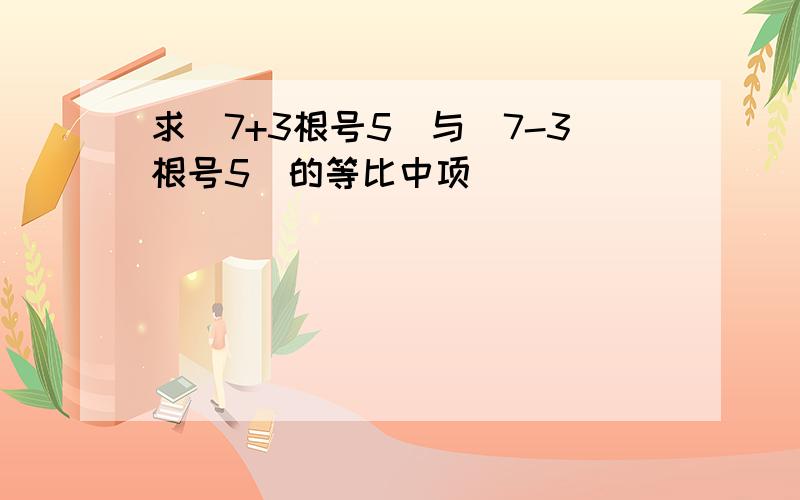 求（7+3根号5）与（7-3根号5）的等比中项