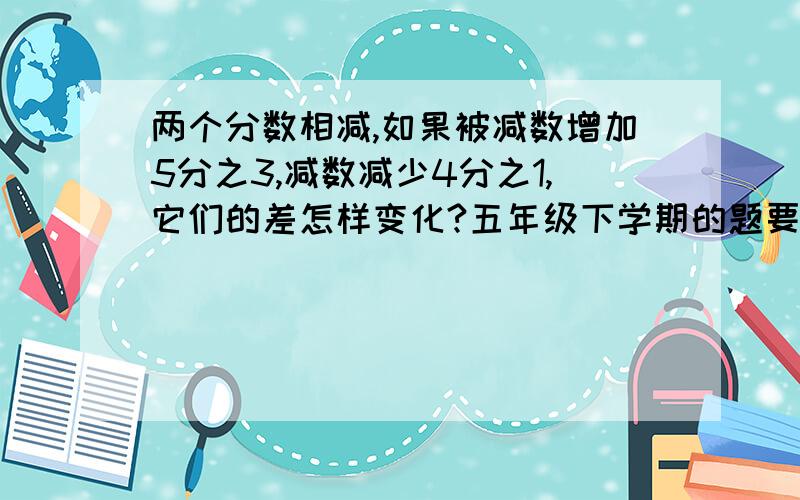 两个分数相减,如果被减数增加5分之3,减数减少4分之1,它们的差怎样变化?五年级下学期的题要列算式!