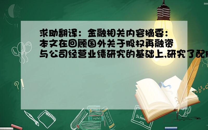 求助翻译：金融相关内容摘要：本文在回顾国外关于股权再融资与公司经营业绩研究的基础上,研究了配股增发后上市公司的业绩表现,结果表明大部分公司在股权再融资业绩表现下降,表明再